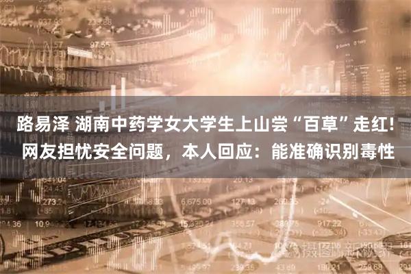 路易泽 湖南中药学女大学生上山尝“百草”走红! 网友担忧安全问题，本人回应：能准确识别毒性