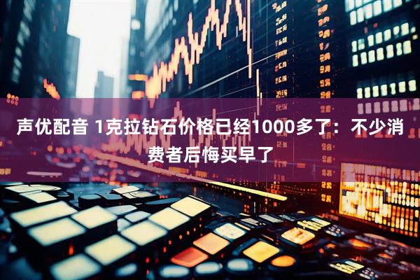 声优配音 1克拉钻石价格已经1000多了：不少消费者后悔买早了