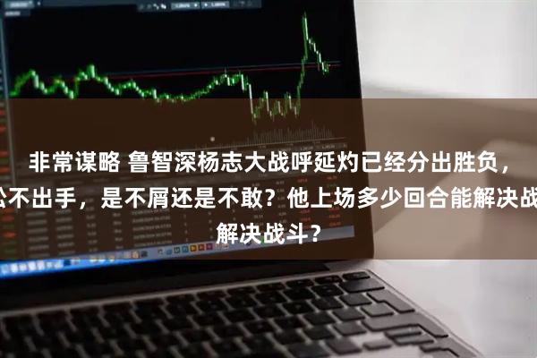 非常谋略 鲁智深杨志大战呼延灼已经分出胜负，武松不出手，是不屑还是不敢？他上场多少回合能解决战斗？