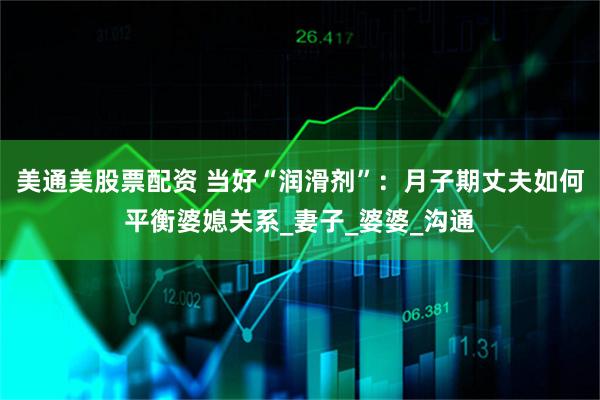 美通美股票配资 当好“润滑剂”：月子期丈夫如何平衡婆媳关系_妻子_婆婆_沟通