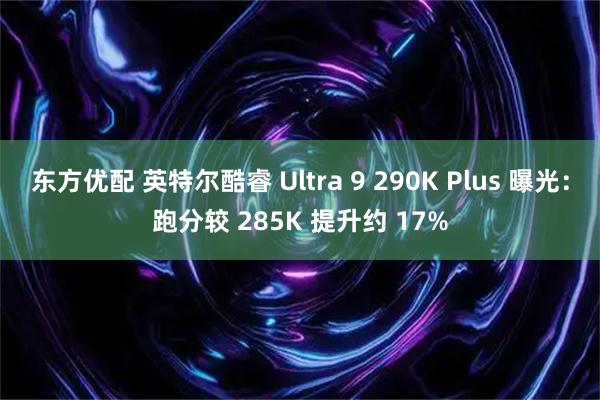 东方优配 英特尔酷睿 Ultra 9 290K Plus 曝光：跑分较 285K 提升约 17%