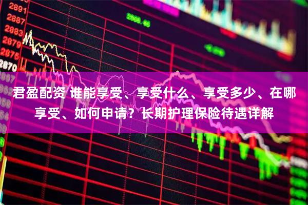 君盈配资 谁能享受、享受什么、享受多少、在哪享受、如何申请?长期护理保险待遇详解