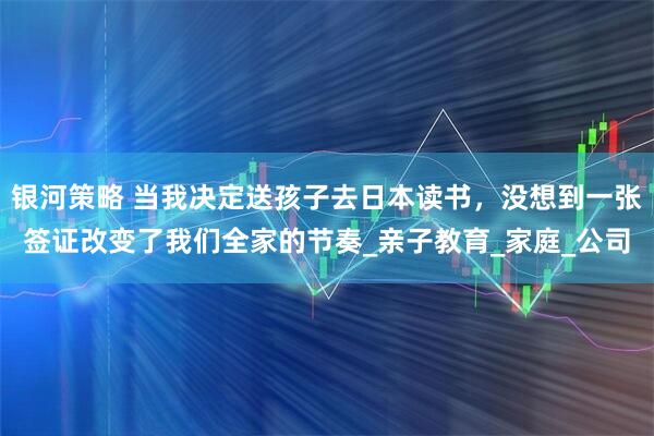 银河策略 当我决定送孩子去日本读书,没想到一张签证改变了我们全家的节奏_亲子教育_家庭_公司