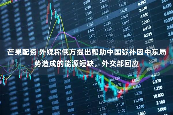 芒果配资 外媒称俄方提出帮助中国弥补因中东局势造成的能源短缺，外交部回应