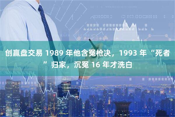 创赢盘交易 1989 年他含冤枪决，1993 年 “死者” 归家，沉冤 16 年才洗白