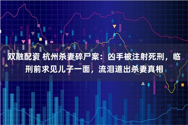 双融配资 杭州杀妻碎尸案：凶手被注射死刑，临刑前求见儿子一面，流泪道出杀妻真相