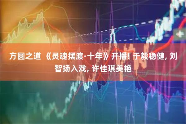 方圆之道 《灵魂摆渡·十年》开播! 于毅稳健, 刘智扬入戏, 许佳琪美艳
