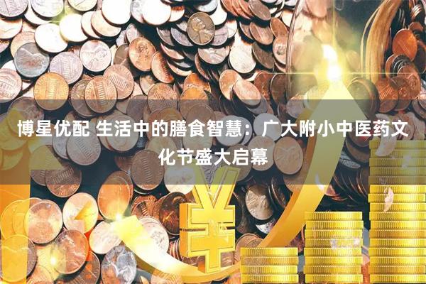博星优配 生活中的膳食智慧：广大附小中医药文化节盛大启幕