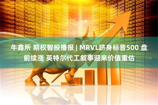 牛鑫所 期权智投播报 | MRVL跻身标普500 盘前续涨 英特尔代工叙事迎来价值重估