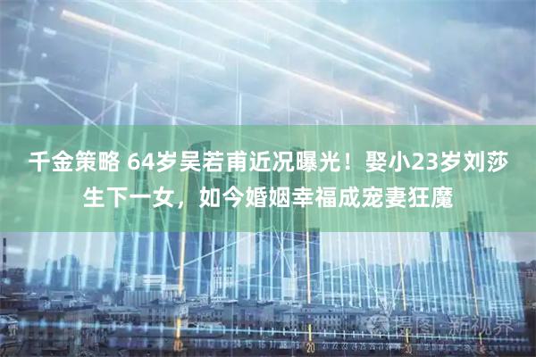 千金策略 64岁吴若甫近况曝光！娶小23岁刘莎生下一女，如今婚姻幸福成宠妻狂魔