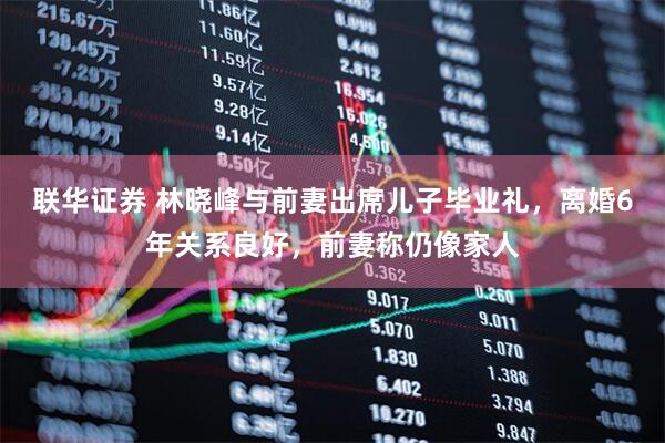 联华证券 林晓峰与前妻出席儿子毕业礼，离婚6年关系良好，前妻称仍像家人