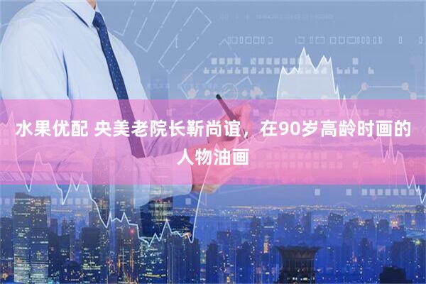 水果优配 央美老院长靳尚谊,在90岁高龄时画的人物油画