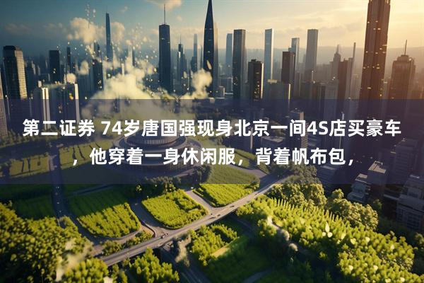 第二证券 74岁唐国强现身北京一间4S店买豪车，他穿着一身休闲服，背着帆布包，