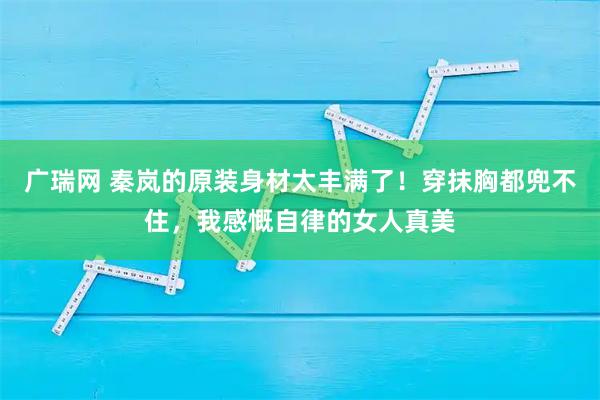 广瑞网 秦岚的原装身材太丰满了！穿抹胸都兜不住，我感慨自律的女人真美