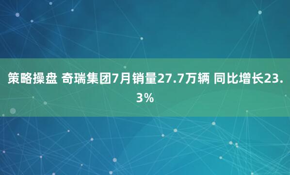 策略操盘 奇瑞集团7月销量27.7万辆 同比增长23.3%