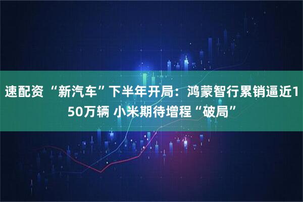 速配资 “新汽车”下半年开局:鸿蒙智行累销逼近150万辆 小米期待增程“破局”